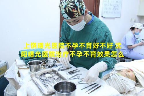 上饶曙光医院不孕不育好不好 沈阳曙光医院治疗不孕不育效果怎么样